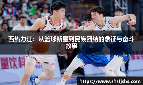 西热力江：从篮球新星到民族团结的象征与奋斗故事