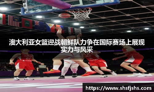 澳大利亚女篮迎战朝鲜队力争在国际赛场上展现实力与风采